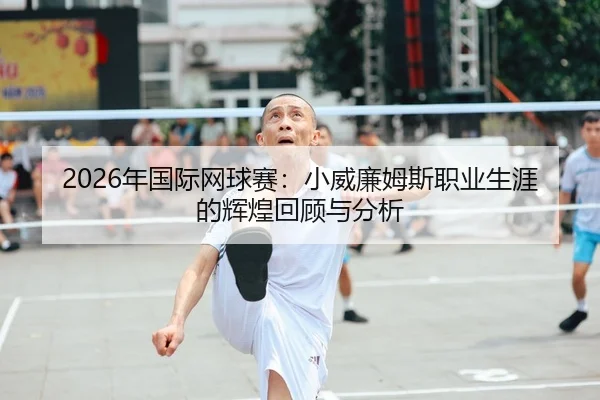 2026年国际网球赛：小威廉姆斯职业生涯的辉煌回顾与分析
